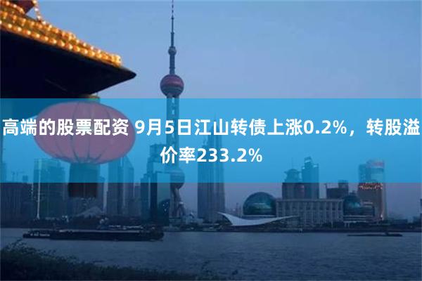 高端的股票配资 9月5日江山转债上涨0.2%，转股溢价率233.2%