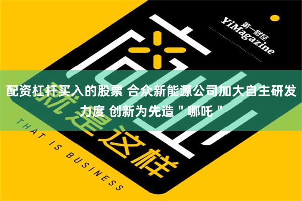 配资杠杆买入的股票 合众新能源公司加大自主研发力度 创新为先造＂哪吒＂