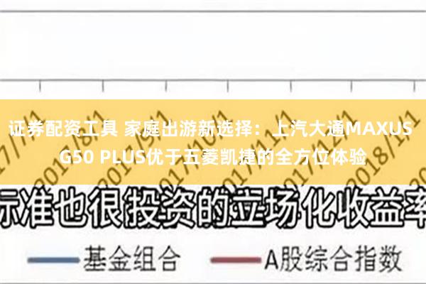 证券配资工具 家庭出游新选择：上汽大通MAXUS G50 PLUS优于五菱凯捷的全方位体验