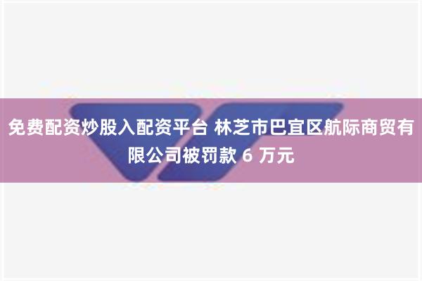 免费配资炒股入配资平台 林芝市巴宜区航际商贸有限公司被罚款 6 万元