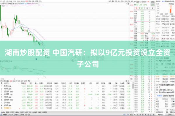 湖南炒股配资 中国汽研：拟以9亿元投资设立全资子公司