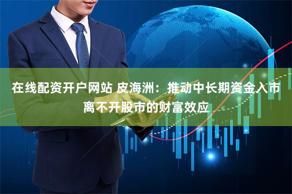 在线配资开户网站 皮海洲：推动中长期资金入市离不开股市的财富效应