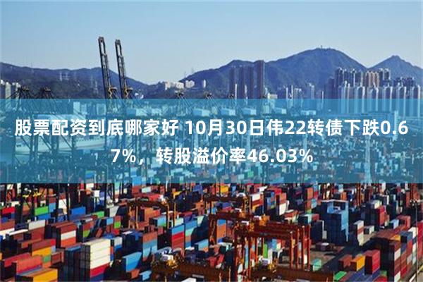 股票配资到底哪家好 10月30日伟22转债下跌0.67%，转股溢价率46.03%