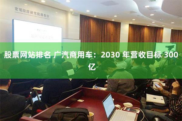 股票网站排名 广汽商用车：2030 年营收目标 300 亿