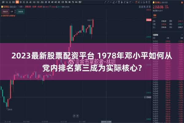 2023最新股票配资平台 1978年邓小平如何从党内排名第三成为实际核心？