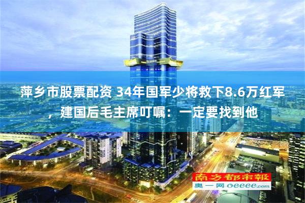 萍乡市股票配资 34年国军少将救下8.6万红军，建国后毛主席叮嘱：一定要找到他