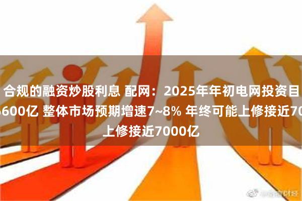 合规的融资炒股利息 配网：2025年年初电网投资目标为6600亿 整体市场预期增速7~8% 年终可能上修接近7000亿