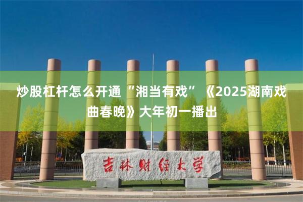 炒股杠杆怎么开通 “湘当有戏” 《2025湖南戏曲春晚》大年初一播出